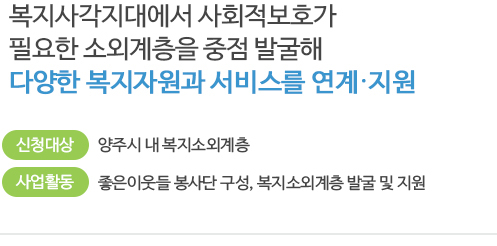 복지사각지대에서 사회적보호가 필요한 소외계층을 중점 발굴해 다양한 복지자원과 서비스를 연계 지원 / 신청대상: 양주시 내 복지소외계층/ 사업활동:좋은이웃들 봉사단 구성, 복지소외계층 발굴 및 지원