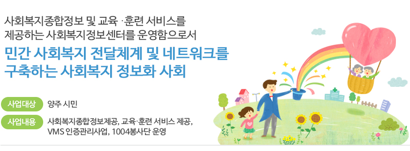 사회복지종합정보 및 교육 ․ 훈련 서비스를 제공하는 사회복지정보센터를 운영함으로서
민간 사회복지 전달체계 및 네트워크 구축하는 사회복지 정보화 사회
사업대상: 양주 시민
사업내용: 사회복지종합정보제공, 교육․훈련 서비스 제공, VMS 인증관리사업, 1004봉사단 운영