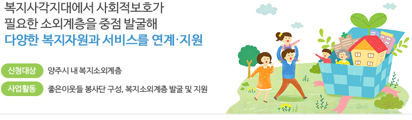 복지사각지대에서 사회적보호가 필요한 소외계층을 중점 발굴해 다양한 복지자원과 서비스를 연계 지원 / 신청대상: 양주시 내 복지소외계층/ 사업활동:좋은이웃들 봉사단 구성, 복지소외계층 발굴 및 지원