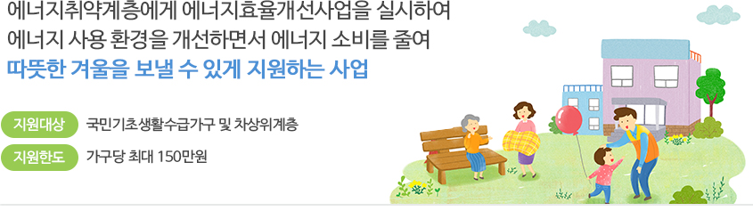 에너지취약계층에게 에너지효율개선사업을 실시하여 에너지 사용 환경을 개선하면서 에너지 소비를 줄여 따뜻한 겨울을 보낼 수 있게 지원하는 사업
지원대상 : 국민기초생활수급자가구 및 차상위 계층
지원한도 : 가구당 최대 150만원